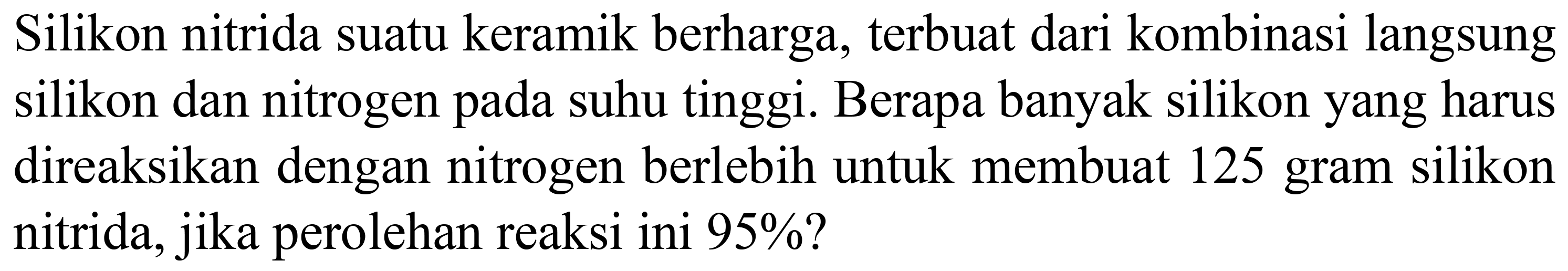 Silikon nitrida suatu keramik berharga, terbuat dari kombinasi langsung silikon dan nitrogen pada suhu tinggi. Berapa banyak silikon yang harus direaksikan dengan nitrogen berlebih untuk membuat 125 gram silikon nitrida, jika perolehan reaksi ini  95 %  ?