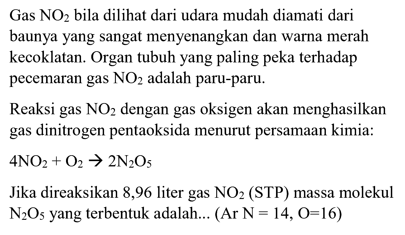Gas  NO_(2)  bila dilihat dari udara mudah diamati dari baunya yang sangat menyenangkan dan warna merah kecoklatan. Organ tubuh yang paling peka terhadap pecemaran gas  NO_(2)  adalah paru-paru.
Reaksi gas  NO_(2)  dengan gas oksigen akan menghasilkan gas dinitrogen pentaoksida menurut persamaan kimia:  4 NO_(2)+O_(2) -> 2 ~N_(2) O_(5) 
Jika direaksikan 8,96 liter gas  NO_(2)(STP)  massa molekul  N_(2) O_(5)  yang terbentuk adalah...  (Ar N=14, O=16) 