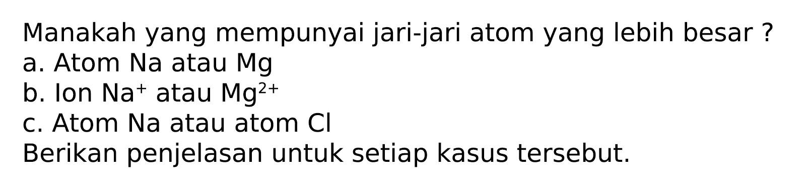 Manakah yang mempunyai jari-jari atom yang lebih besar ?
a. Atom Na atau Mg
b. Ion  Na^(+) atau  Mg^(2+) 
c. Atom Na atau atom  Cl 
Berikan penjelasan untuk setiap kasus tersebut.