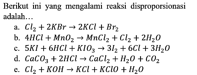 Berikut ini yang mengalami reaksi disproporsionasi adalah...
a. Cl2 + 2KBr -> 2KCl + Br2 b. 4HCl + MnO2 -> MnCl2 + Cl2 + 2H2O c. 5KI + 6HCl + KIO3 -> 3I2 + 6Cl + 3H2O d. CaCO3 + 2HCl -> CaCl2 + H2O + CO2 e. Cl2 + KOH -> KCl + KClO + H2O