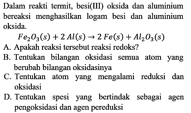 Dalam reakti termit, besi(III) oksida dan aluminium bereaksi menghasilkan logam besi dan aluminium oksida.
Fe2O3(s) + 2 Al(s) -> 2 Fe(s) + Al2O3(s)
A. Apakah reaksi tersebut reaksi redoks?
B. Tentukan bilangan oksidasi semua atom yang berubah bilangan oksidasinya
C. Tentukan atom yang mengalami reduksi dan oksidasi
D. Tentukan spesi yang bertindak sebagai agen pengoksidasi dan agen pereduksi