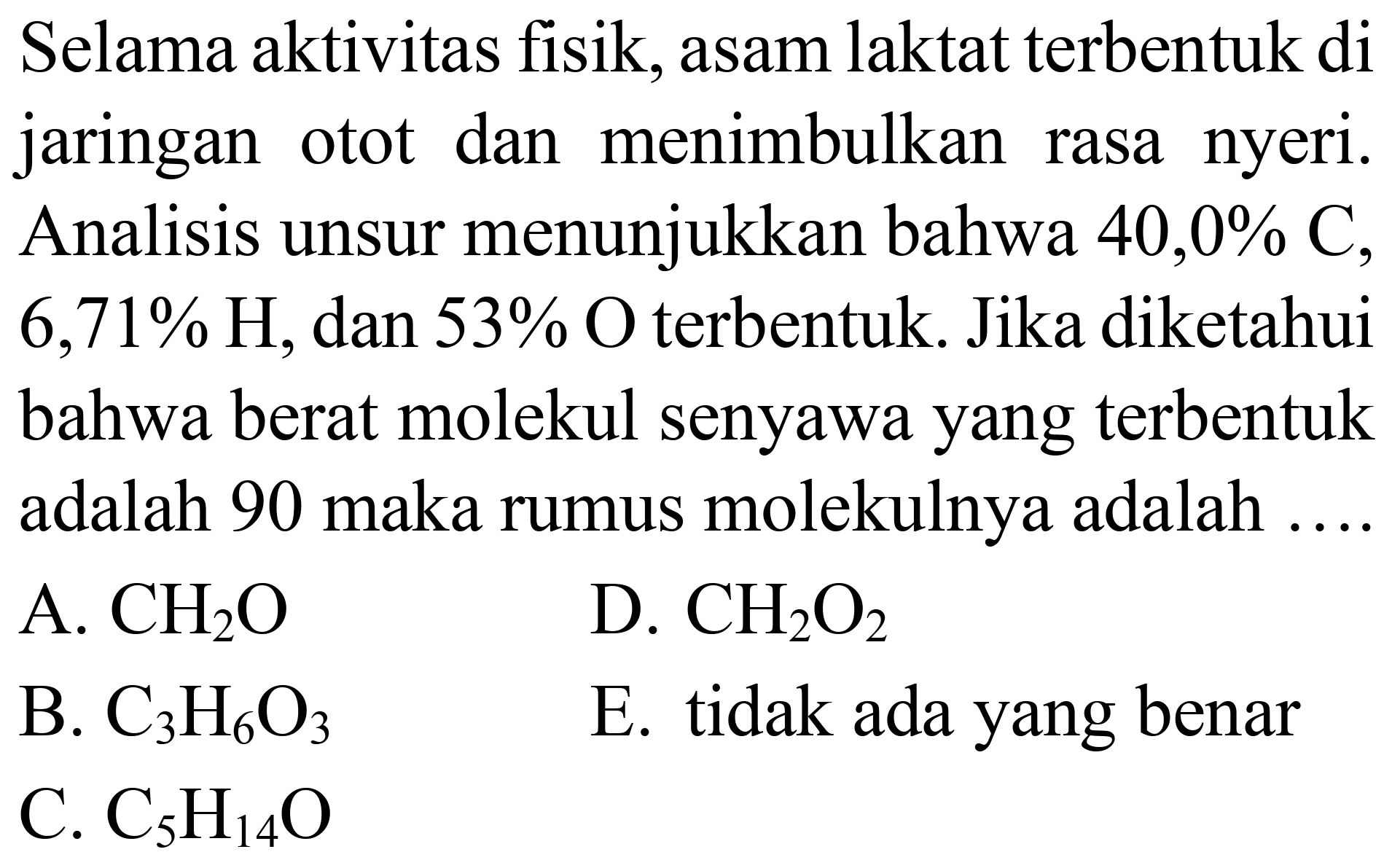 Selama aktivitas fisik, asam laktat terbentuk di jaringan otot dan menimbulkan rasa nyeri. Analisis unsur menunjukkan bahwa  40,0 % C ,  6,71 % H , dan  53 %  O terbentuk. Jika diketahui bahwa berat molekul senyawa yang terbentuk adalah 90 maka rumus molekulnya adalah ....
A.  CH_(2) O 
D.  CH_(2) O_(2) 
B.  C_(3) H_(6) O_(3) 
E. tidak ada yang benar
C.  C_(5) H_(14) O 