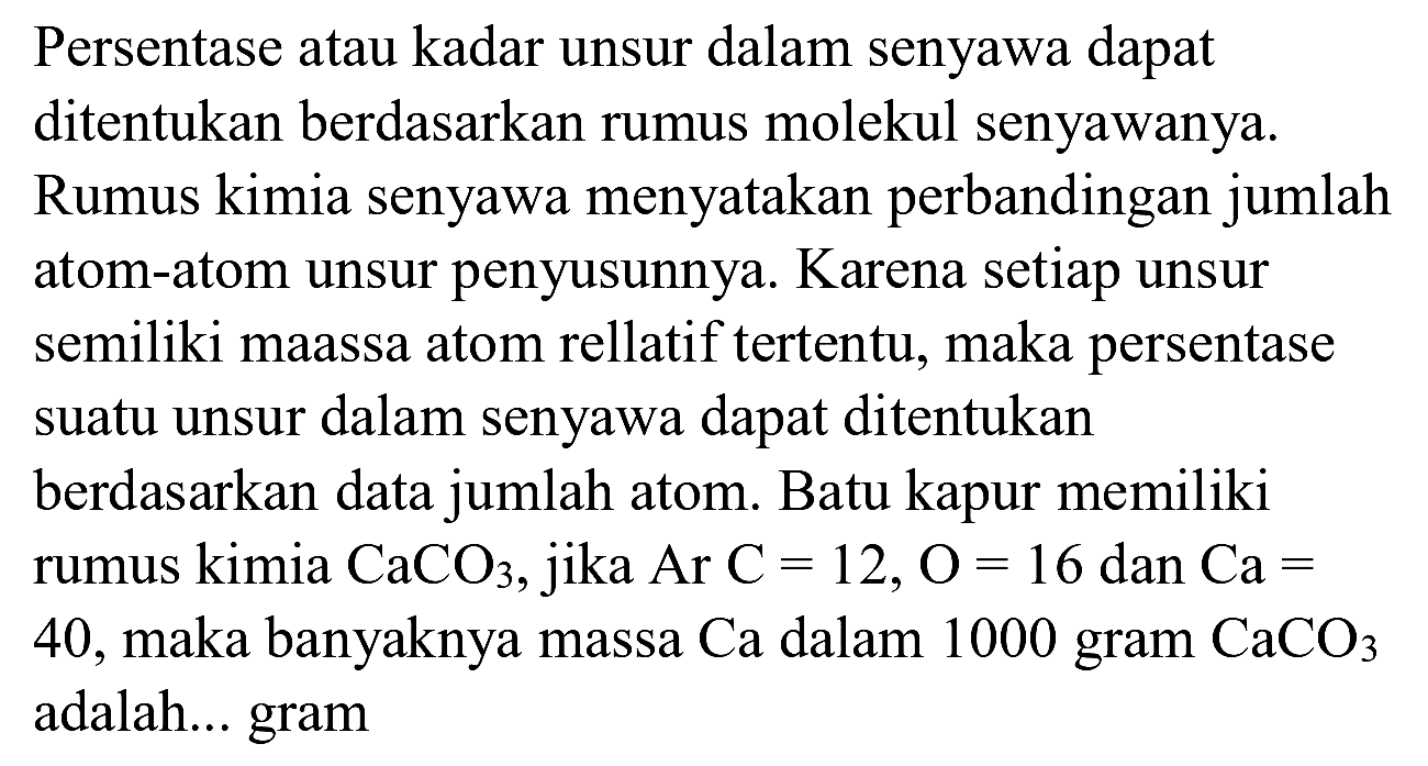 Persentase atau kadar unsur dalam senyawa dapat ditentukan berdasarkan rumus molekul senyawanya. Rumus kimia senyawa menyatakan perbandingan jumlah atom-atom unsur penyusunnya. Karena setiap unsur semiliki maassa atom rellatif tertentu, maka persentase suatu unsur dalam senyawa dapat ditentukan berdasarkan data jumlah atom. Batu kapur memiliki rumus kimia  CaCO_(3) , jika  Ar C=12, O=16  dan  Ca=  40, maka banyaknya massa Ca dalam 1000 gram  CaCO_(3)  adalah... gram