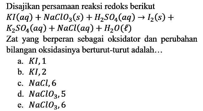 Disajikan persamaan reaksi redoks berikut
KI(aq) + NaClO3(s) + H2SO4(aq) -> I2(s) + K2SO4(aq) + NaCl(aq) + H2O(l)
Zat yang berperan sebagai oksidator dan perubahan bilangan oksidasinya berturut-turut adalah...
