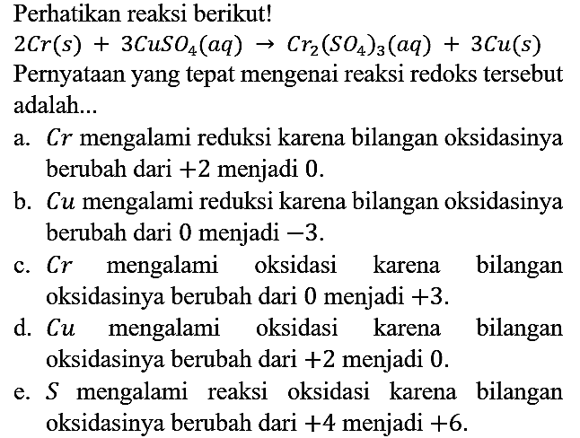 Perhatikan reaksi berikut!
2 Cr(s) + 3 CuSO4(aq) -> Cr2(SO4)3(aq) + 3 Cu(s)
Pernyataan yang tepat mengenai reaksi redoks tersebut adalah ...
a.  Cr mengalami reduksi karena bilangan oksidasinya berubah dari  +2  menjadi 0.
b.  C u  mengalami reduksi karena bilangan oksidasinya berubah dari 0 menjadi  -3.
c.  Cr  mengalami oksidasi karena bilangan oksidasinya berubah dari 0 menjadi  +3.
d.  Cu  mengalami oksidasi karena bilangan oksidasinya berubah dari  +2  menjadi 0.
e.  S  mengalami reaksi oksidasi karena bilangan oksidasinya berubah dari  +4  menjadi  +6 .