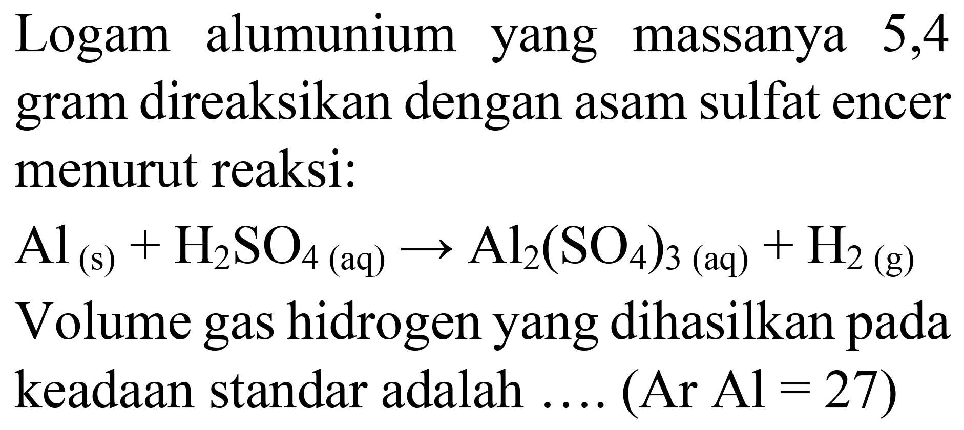 Logam alumunium yang massanya 5,4 gram direaksikan dengan asam sulfat encer menurut reaksi:
 Al_((s))+H_(2) SO_(4  { (aq) )) -> Al_(2)(SO_(4))_(3)(aq)+H_(2)  (g)
Volume gas hidrogen yang dihasilkan pada keadaan standar adalah .... (Ar  Al=27) 