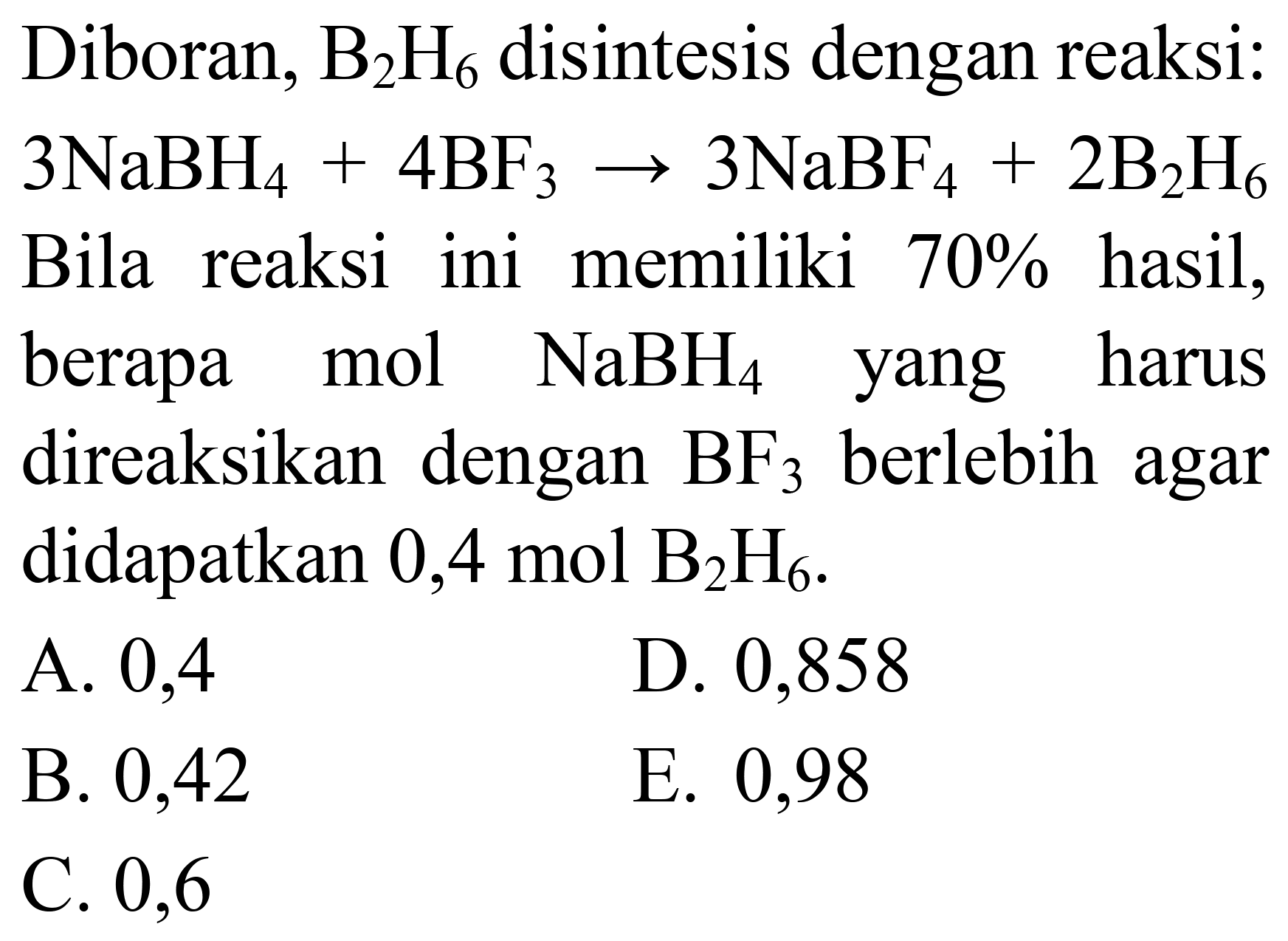 Diboran,  B_(2) H_(6)  disintesis dengan reaksi:  3 NaBH_(4)+4 BF_(3) -> 3 NaBF_(4)+2 ~B_(2) H_(6)  Bila reaksi ini memiliki  70 %  hasil, berapa mol  NaBH_(4)  yang harus direaksikan dengan  BF_(3)  berlebih agar didapatkan  0,4 ~mol  B_(2) H_(6) .
A. 0,4
D. 0,858
B. 0,42
E. 0,98
C. 0,6