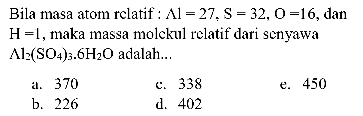 Bila masa atom relatif :  Al=27, ~S=32, O=16 , dan  H=1 , maka massa molekul relatif dari senyawa  Al_(2)(SO_(4))_(3) . 6 H_(2) O  adalah...
a. 370
c. 338
e. 450
b. 226
d. 402