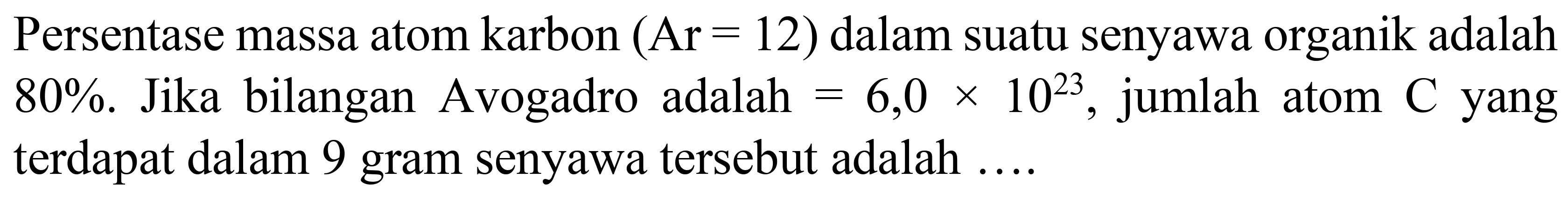 Persentase massa atom karbon  (Ar=12)  dalam suatu senyawa organik adalah  80 % . Jika bilangan Avogadro adalah  =6,0 x 10^(23) , jumlah atom  C  yang terdapat dalam 9 gram senyawa tersebut adalah  ... .