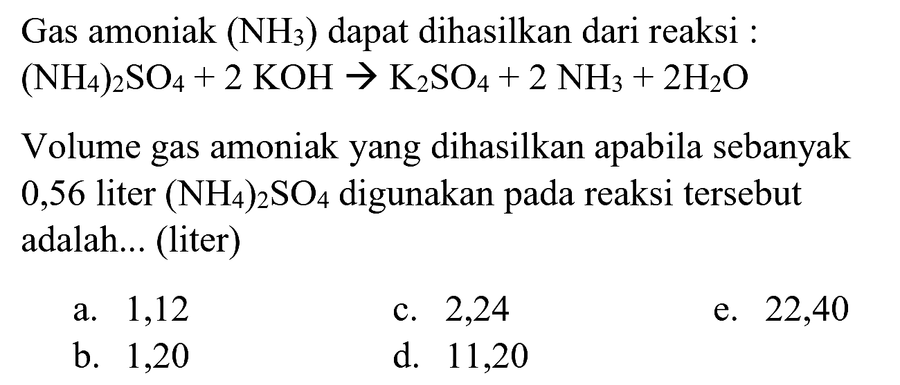 Gas amoniak (  .NH_(3))  dapat dihasilkan dari reaksi :

(NH_(4))_(2) SO_(4)+2 KOH -> K_(2) SO_(4)+2 NH_(3)+2 H_(2) O

Volume gas amoniak yang dihasilkan apabila sebanyak 0,56 liter  (NH_(4))_(2) SO_(4)  digunakan pada reaksi tersebut adalah... (liter)
a. 1,12
c. 2,24
e. 22,40
b. 1,20
d. 11,20