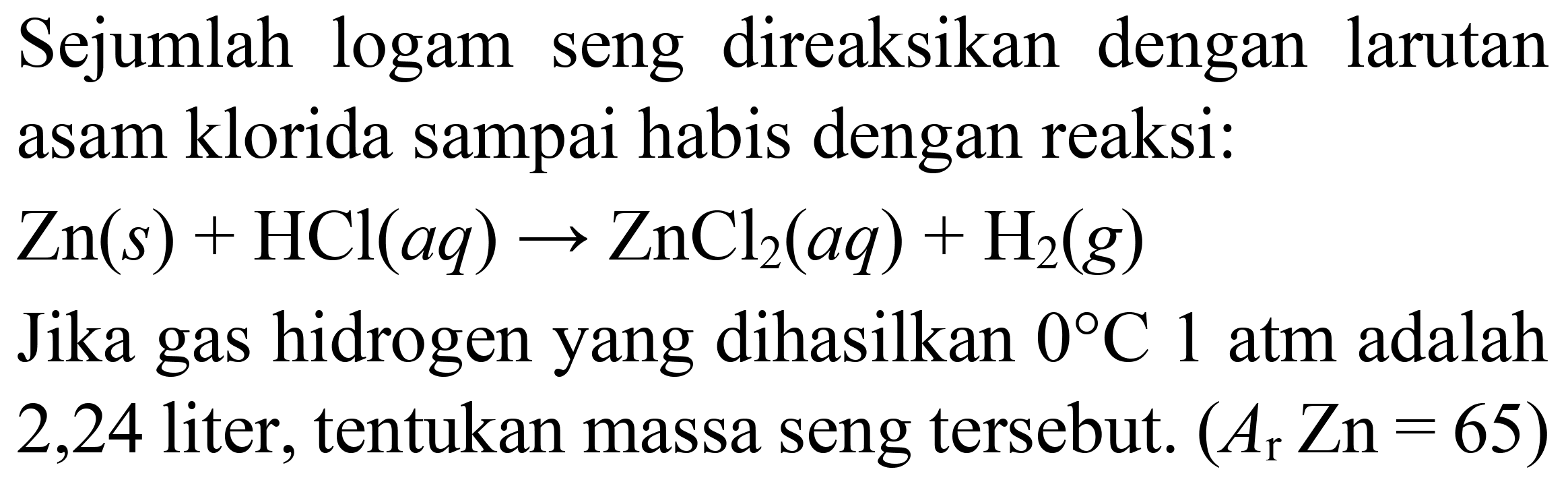 Sejumlah logam seng direaksikan dengan larutan asam klorida sampai habis dengan reaksi:
 Zn(s)+HCl(a q) -> ZnCl_(2)(a q)+H_(2)(g) 
Jika gas hidrogen yang dihasilkan  0 C 1  atm adalah
2,24 liter, tentukan massa seng tersebut.  (A_(r) Zn=65) 