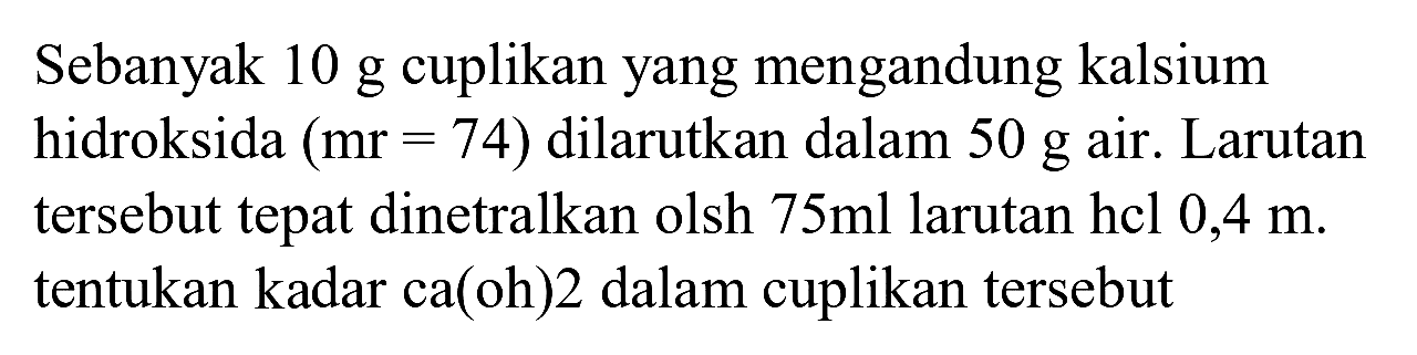 Sebanyak  10 ~g  cuplikan yang mengandung kalsium hidroksida  (mr=74)  dilarutkan dalam  50 ~g  air. Larutan tersebut tepat dinetralkan olsh  75 ml  larutan hcl  0,4 m . tentukan kadar ca(oh)2 dalam cuplikan tersebut