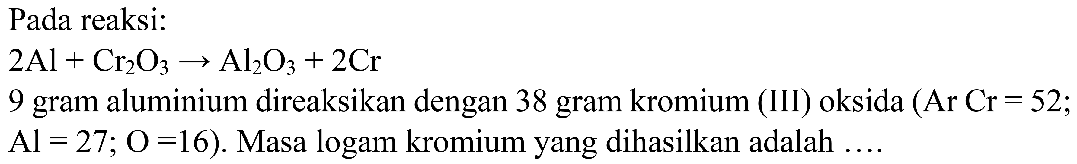 Pada reaksi:

2 Al+Cr_(2) O_(3) -> Al_(2) O_(3)+2 Cr

9 gram aluminium direaksikan dengan 38 gram kromium (III) oksida  (Ar  Cr=52 ;  Al=27 ; O=16) . Masa logam kromium yang dihasilkan adalah ....