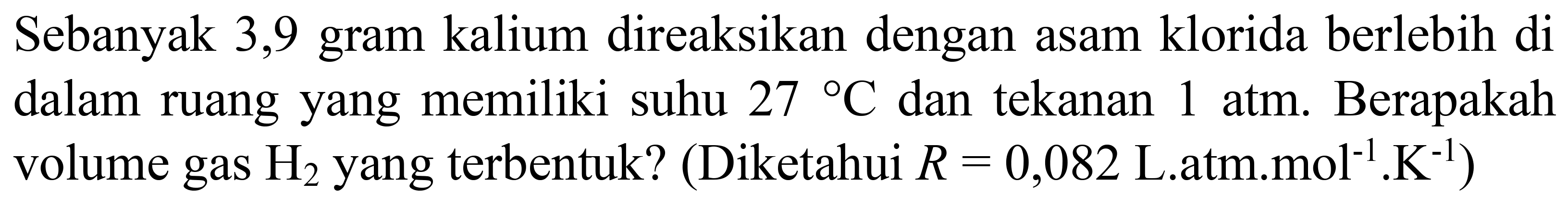 Sebanyak 3,9 gram kalium direaksikan dengan asam klorida berlebih di dalam ruang yang memiliki suhu  27{ ) C  dan tekanan  1 ~atm . Berapakah volume gas  H_(2)  yang terbentuk? (Diketahui  R=0,082  L.atm.mol  { )^(-1) . K^(-1)  )