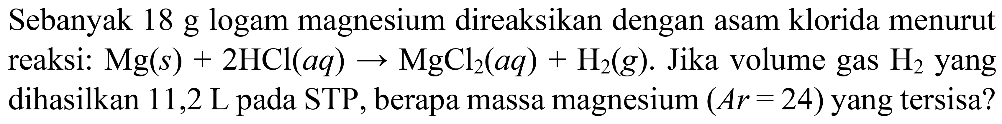 Sebanyak 18 g logam magnesium direaksikan dengan asam klorida menurut reaksi:  Mg(s)+2 HCl(a q) -> MgCl_(2)(a q)+H_(2)(g) . Jika volume gas  H_(2)  yang dihasilkan  11,2 ~L  pada STP, berapa massa magnesium  (A r=24)  yang tersisa?