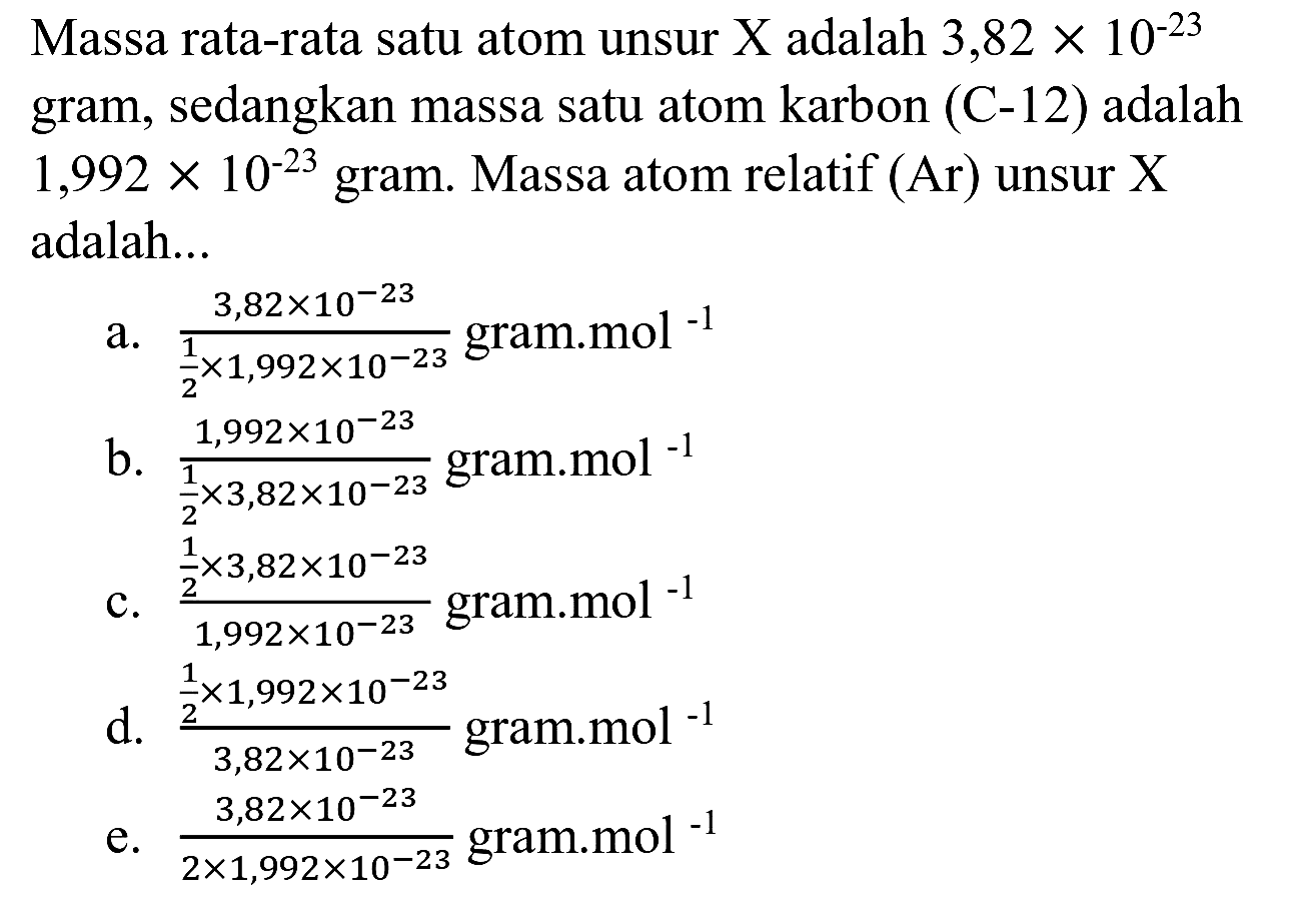 Massa rata-rata satu atom unsur  X  adalah  3,82 x 10^(-23)  gram, sedangkan massa satu atom karbon (C-12) adalah  1,992 x 10^(-23)  gram. Massa atom relatif (Ar) unsur X adalah...
a.  (3,82 x 10^(-23))/((1)/(2) x 1,992 x 10^(-23))  gram.mol  { )^(-1) 
b.  (1,992 x 10^(-23))/((1)/(2) x 3,82 x 10^(-23))  gram.mol  { )^(-1) 
c.  ((1)/(2) x 3,82 x 10^(-23))/(1,992 x 10^(-23))  gram.mol  { )^(-1) 
d.  ((1)/(2) x 1,992 x 10^(-23))/(3,82 x 10^(-23))  gram.mol  { )^(-1) 
e.  (3,82 x 10^(-23))/(2 x 1,992 x 10^(-23))  gram.mol  { )^(-1) 