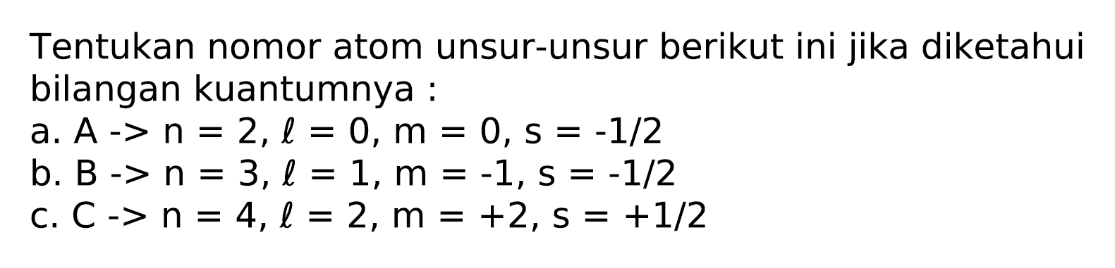 Tentukan nomor atom unsur-unsur berikut ini jika diketahui bilangan kuantumnya :
a.  A -> n=2, l=0, m=0, s=-1 / 2 
b.  B->n=3, l=1, m=-1, s=-1 / 2 
c.  C->n=4, l=2, m=+2, s=+1 / 2 