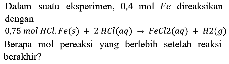 Dalam suatu eksperimen, 0,4 mol Fe direaksikan dengan 0,75 mol HCl. Fe(s) + 2 HCl(aq) → FeCl2(aq) + H2(g) berapa mol pereaksi yang berlebih setelah reaksi berakhir ?