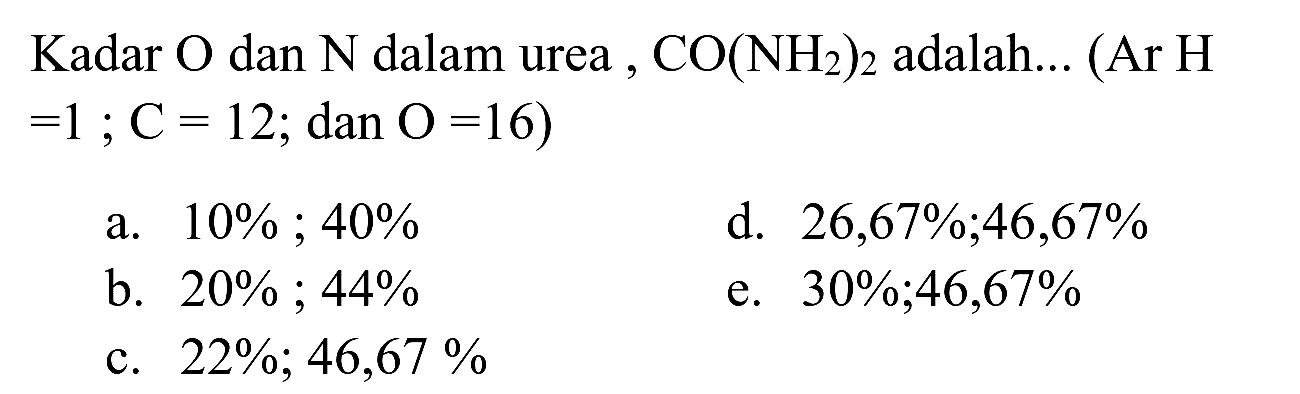 Kadar  O  dan  N  dalam urea ,  CO(NH_(2))_(2)  adalah... (Ar  H   =1 ; C=12 ;  dan  O=16  )
a.  10 % ; 40 % 
d.  26,67 % ; 46,67 % 
b.  20 % ; 44 % 
e.  30 % ; 46,67 % 
c.  22 % ; 46,67 % 