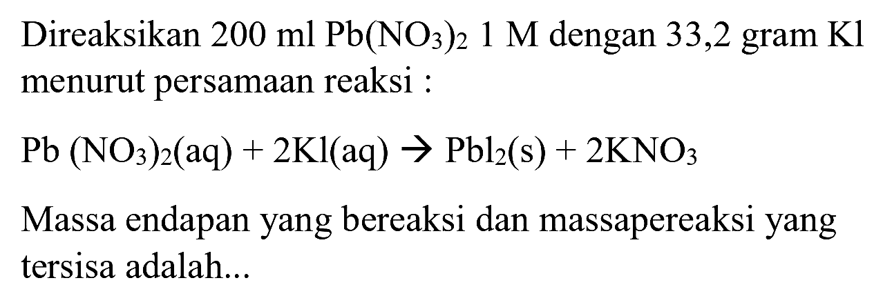 Direaksikan  200 ml Pb(NO_(3))_(2) 1 M  dengan 33,2 gram  Kl  menurut persamaan reaksi :
 Pb(NO_(3))_(2)(aq)+2 Kl(aq) -> Pbl_(2)(~s)+2 KNO_(3) 
Massa endapan yang bereaksi dan massapereaksi yang tersisa adalah...