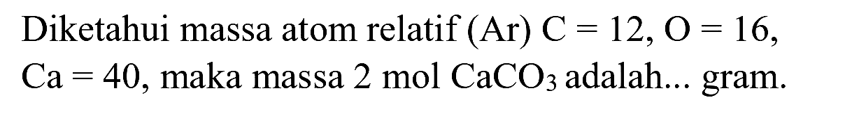 Diketahui massa atom relatif  (Ar) C=12, O=16 ,  Ca=40 , maka massa  2 ~mol CaCO 3  adalah... gram.