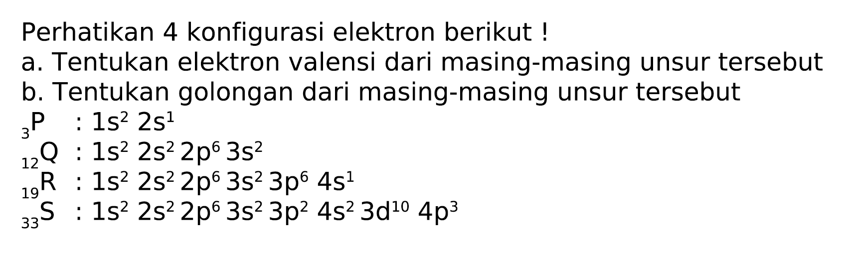 Perhatikan 4 konfigurasi elektron berikut !
a. Tentukan elektron valensi dari masing-masing unsur tersebut
b. Tentukan golongan dari masing-masing unsur tersebut
 { )_(3) P : 1 s^(2) 2 s^(1) 
 { )_(12) Q: 1 s^(2) 2 s^(2) 2 p^(6) 3 s^(2) 
 { )_(19)^(12) R: 1 s^(2) 2 s^(2) 2 p^(6) 3 s^(2) 3 p^(6) 4 s^(1) 
 { )_(33)^(19) s: 1 s^(2) 2 s^(2) 2 p^(6) 3 s^(2) 3 p^(2) 4 s^(2) 3 ~d^(10) 4 p^(3) 