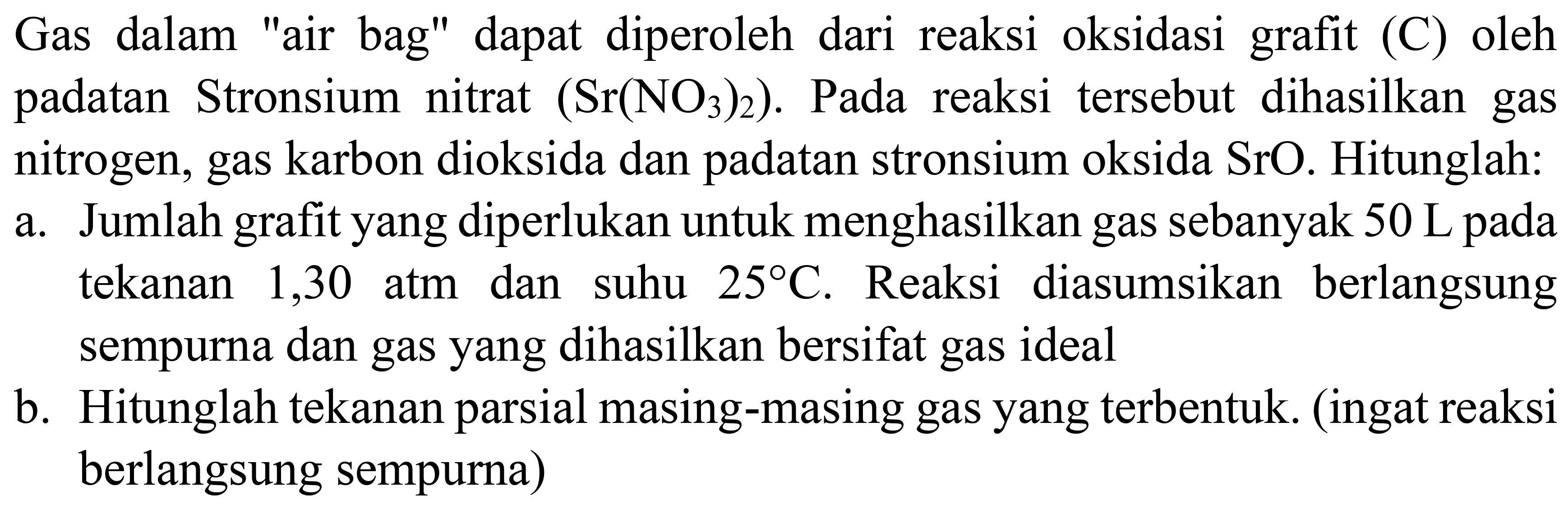 Gas dalam "air bag" dapat diperoleh dari reaksi oksidasi grafit (C) oleh padatan Stronsium nitrat  (Sr(NO_(3))_(2)) . Pada reaksi tersebut dihasilkan gas nitrogen, gas karbon dioksida dan padatan stronsium oksida SrO. Hitunglah:
a. Jumlah grafit yang diperlukan untuk menghasilkan gas sebanyak 50 L pada tekanan  1,30 ~atm  dan suhu  25 C . Reaksi diasumsikan berlangsung sempurna dan gas yang dihasilkan bersifat gas ideal
b. Hitunglah tekanan parsial masing-masing gas yang terbentuk. (ingat reaksi berlangsung sempurna)