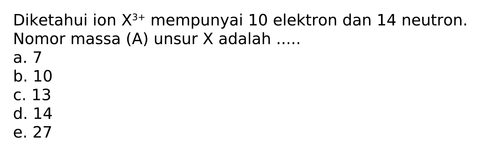 Diketahui ion  X^(3+)  mempunyai 10 elektron dan 14 neutron. Nomor massa (A) unsur  X  adalah .....
a. 7
b. 10
c. 13
d. 14
e. 27