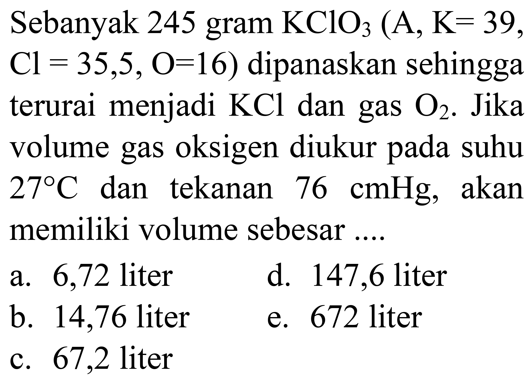 Sebanyak 245 gram  KClO_(3)(~A, ~K=39   Cl=35,5, O=16)  dipanaskan sehingga terurai menjadi  KCl  dan gas  O_(2) . Jika volume gas oksigen diukur pada suhu  27 C  dan tekanan  76 cmHg , akan memiliki volume sebesar ....
a. 6,72 liter
d. 147,6 liter
b. 14,76 liter
e. 672 liter
c. 67,2 liter