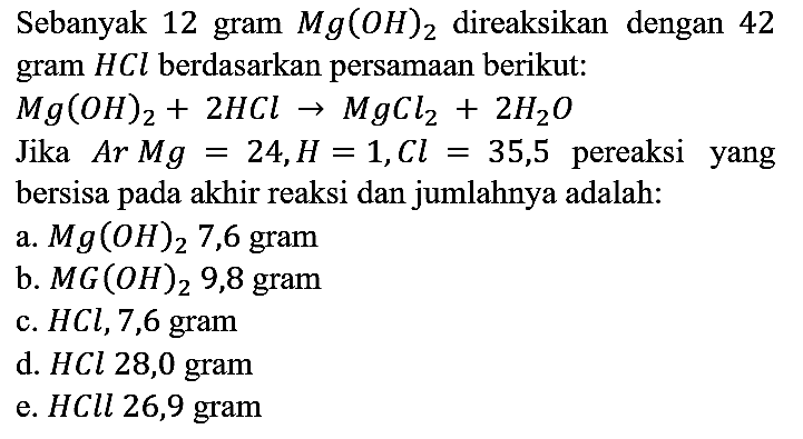 Sebanyak 12 gram Mg(OH)2 direaksikan dengan 42 gram HCl berdasarkan persamaan berikut: Mg(OH)2 + 2 HCl -> MgCl2 + 2 H2O 
Jika Ar Mg = 24, H = 1, Cl = 35,5 pereaksi yang bersisa pada akhir reaksi dan jumlahnya adalah:
a.  Mg(OH)2 7,6 gram
b.  MG(OH)2 9,8 gram
c.  HCl, 7,6 gram
d.  HCl 28,0 gram
e.  HCll 26,9 gram