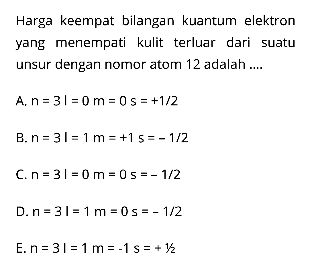 Harga keempat bilangan kuantum elektron yang menempati kulit terluar dari suatu unsur dengan nomor atom 12 adalah ....
A.  n=3 |=0 m=0 s=+1 / 2 
B.  n=3 |=1 m=+1 s=-1 / 2 
C.  n=3 l=0 m=0 s=-1 / 2 
D.  n=3 |=1 m=0 s=-1 / 2 
E.  n=3 l=1 m=-1 s=+1 / 2 