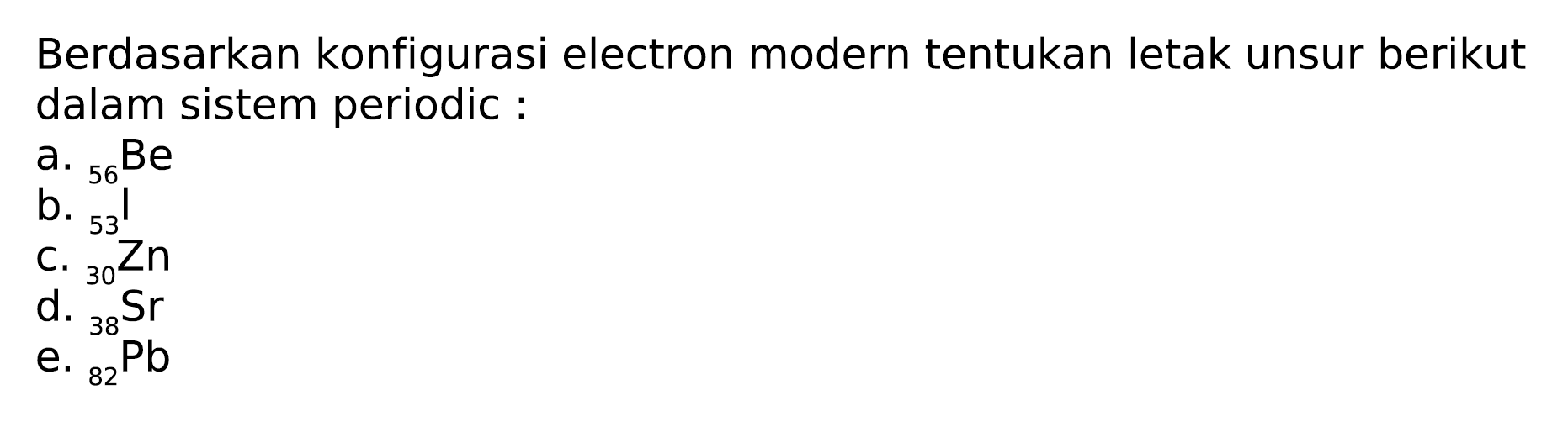 Berdasarkan konfigurasi electron modern tentukan letak unsur berikut dalam sistem periodic:
a.  { )_(56) Be 
b.  { )_(53)/( )^(50) Be 
c.  { )_(3) 3 Zn^(Zn) 
d.  { )_(38)^(30) Sr 
e.  { )_(82) ~Pb 