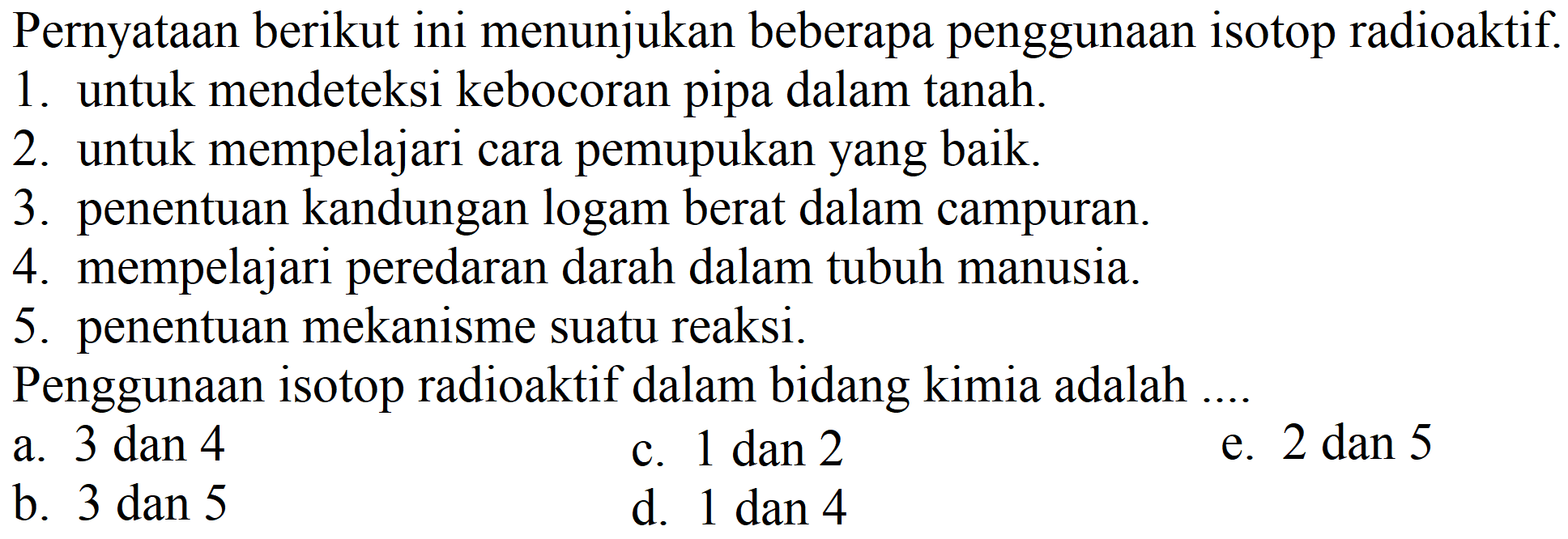 Pernyataan berikut ini menunjukan beberapa penggunaan isotop radioaktif.
1. untuk mendeteksi kebocoran pipa dalam tanah.
2. untuk mempelajari cara pemupukan yang baik.
3. penentuan kandungan logam berat dalam campuran.
4. mempelajari peredaran darah dalam tubuh manusia.
5. penentuan mekanisme suatu reaksi.
Penggunaan isotop radioaktif dalam bidang kimia adalah ...