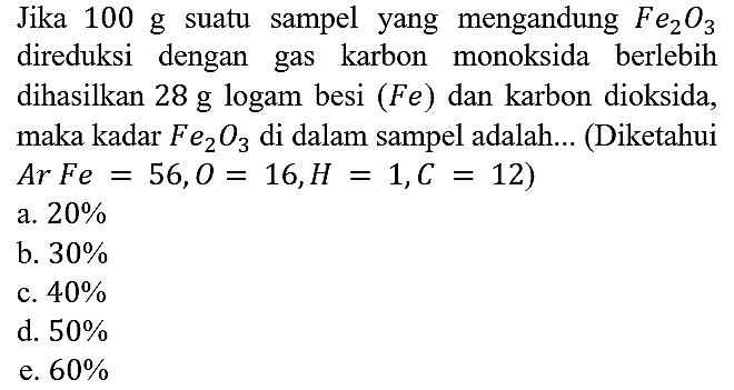 Jika 100 g suatu sampel yang mengandung Fe2O3 direduksi dengan gas karbon monoksida berlebih dihasilkan 28 g logam besi (Fe) dan karbon dioksida, maka kadar Fe2O3 di dalam sampel adalah... (Diketahui Ar Fe = 56, O = 16, H = 1, C = 12)
