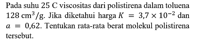 Pada suhu 25 C viscositas dari polistirena dalam toluena 128 cm^3 /g. Jika diketahui harga K = 3,7 x 10^(-2) dan a=0,62. Tentukan rata-rata berat molekul polistirena tersebut.