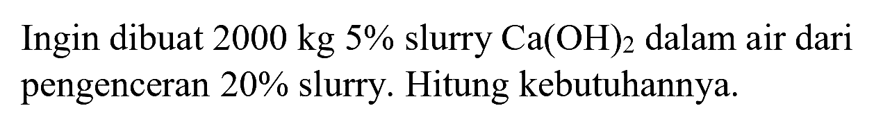 Ingin dibuat  2000 kg 5 %  slurry  Ca(OH)_(2)  dalam air dari pengenceran  20 %  slurry. Hitung kebutuhannya.