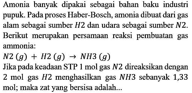 Amonia banyak dipakai sebagai bahan baku industri pupuk. Pada proses Haber-Bosch, amonia dibuat dari gas alam sebagai sumber H2 dan udara sebagai sumber N2. Berikut merupakan persamaan reaksi pembuatan gas ammonia : N2(g) + H2 (g) -> NH3 (g) Jika pada keadaan STP 1 mol gas N2 direaksikan dengan 2 mol gas H2 menghasilkan gas NH3 sebanyak 1,33 mol; maka zat yang bersisa adalah...