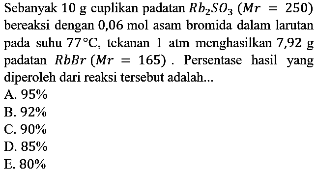 Sebanyak 10 g cuplikan padatan Rb2SO3 (Mr = 250) bereaksi dengan 0,06 mol  asam bromida dalam larutan pada suhu 77 C, tekanan 1 atm menghasilkan 7,92 g padatan RbBr (Mr = 165). Persentase hasil yang diperoleh dari reaksi tersebut adalah...
