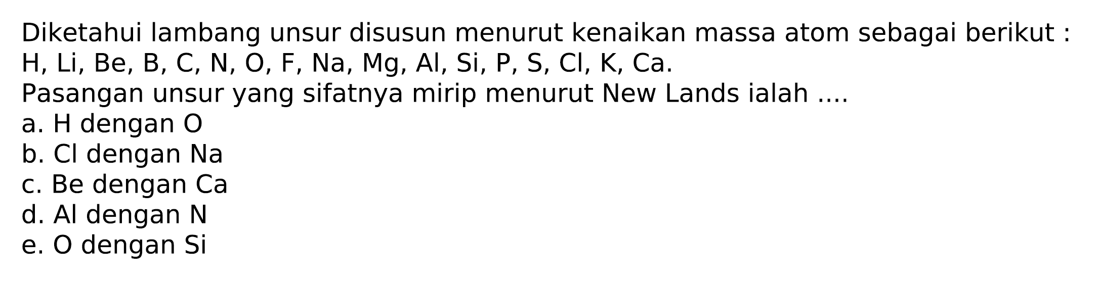 Diketahui lambang unsur disusun menurut kenaikan massa atom sebagai berikut :  H, Li, Be, B, C, N, O, F, Na, Mg, Al, Si, P, S, Cl, K, Ca .
Pasangan unsur yang sifatnya mirip menurut New Lands ialah ....
a. H dengan  O 
b. Cl dengan  Na 
c. Be dengan Ca
d. Al dengan  N 
e. O dengan Si