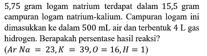 5,75 gram logam natrium terdapat dalam 15,5 gram campuran logam natrium-kalium. Campuran logam ini dimasukkan ke dalam 500 mL  air dan terbentuk 4 L gas hidrogen. Berapakah persentase hasil reaksi?
(Ar Na = 23, K = 39, O = 16, H = 1)
