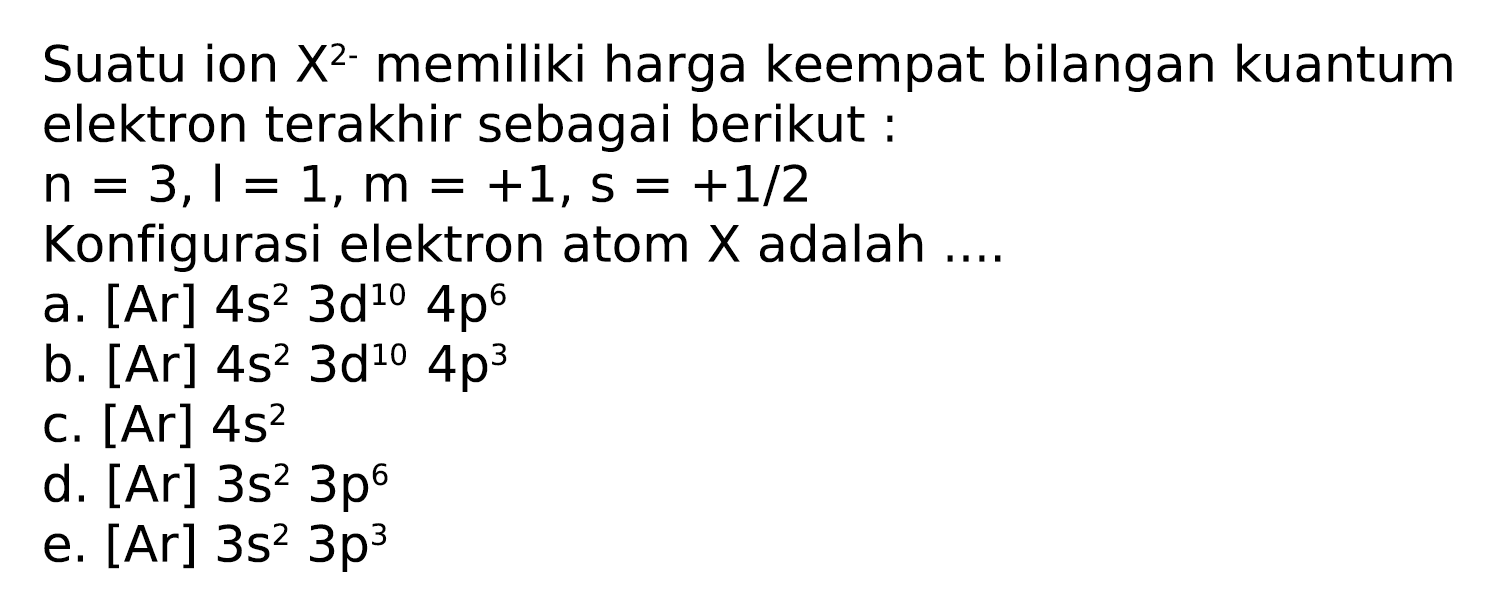 Suatu ion  X^(2-)  memiliki harga keempat bilangan kuantum elektron terakhir sebagai berikut :

n=3, l=1, m=+1, s=+1 / 2

Konfigurasi elektron atom  X  adalah ....
a. [Ar]  4 s^(2) 3 ~d^(10) 4 p^(6) 
b.  [A r] 4 s^(2) 3 d^(10) 4 p^(3) 
c.  [Ar] 4 s^(2) 
d. [Ar]  3 s^(2) 3 p^(6) 
e.  [Ar] 3 s^(2) 3 p^(3) 