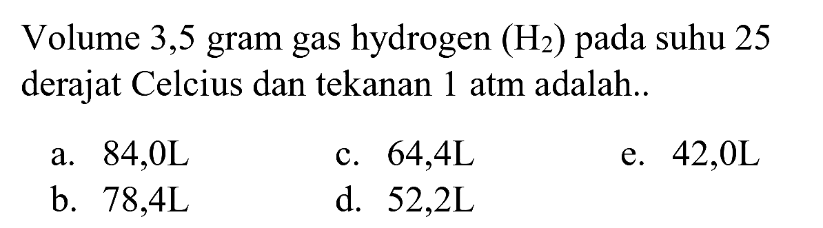 Volume 3,5 gram gas hydrogen  (H_(2))  pada suhu 25 derajat Celcius dan tekanan 1 atm adalah..
a. 84,0L
c.  64,4 ~L 
e.  42,0 ~L 
b.  78,4 ~L 
d.  52,2 ~L 