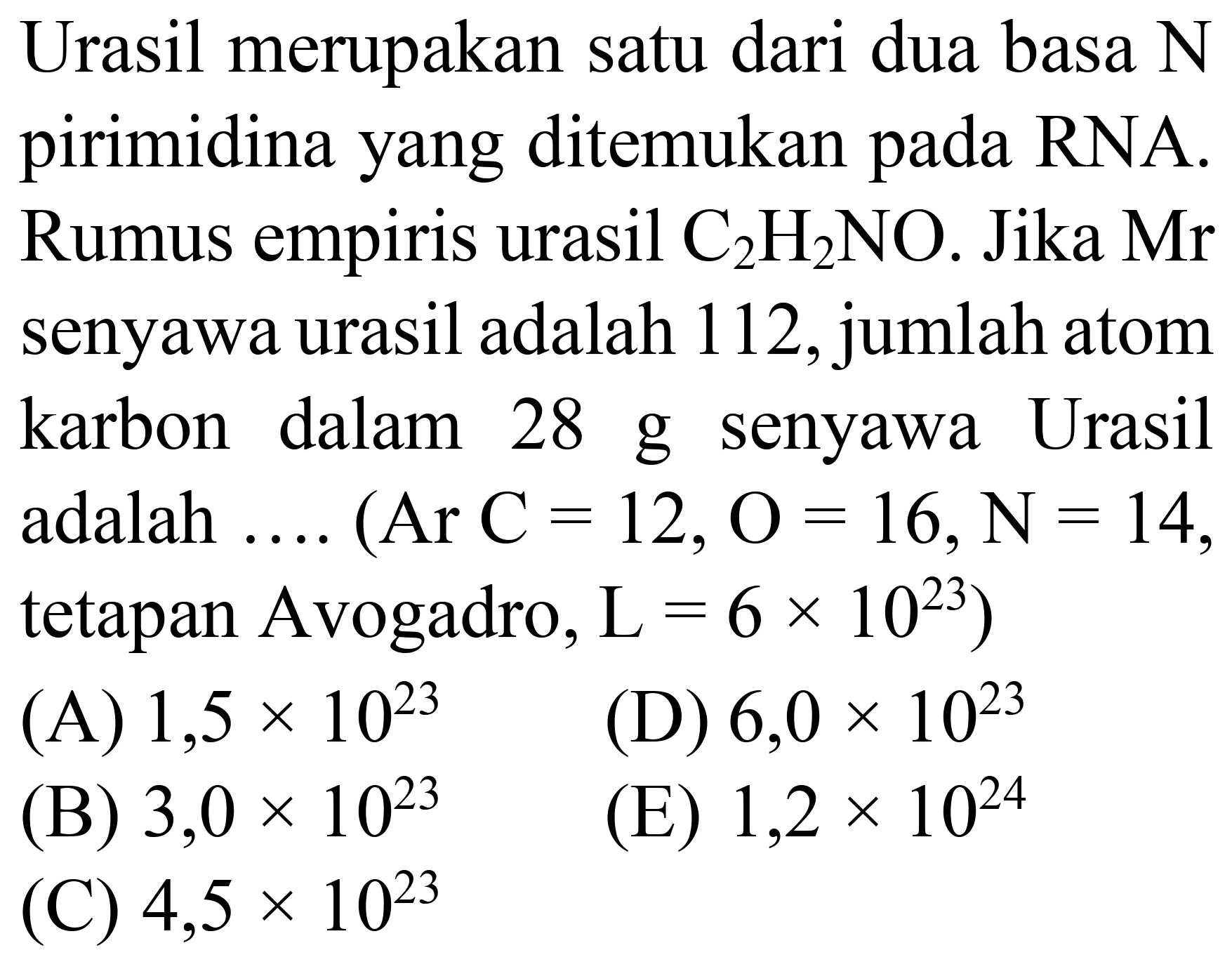 Urasil merupakan satu dari dua basa N pirimidina yang ditemukan pada RNA. Rumus empiris urasil  C_(2) H_(2) NO . Jika  Mr  senyawa urasil adalah 112 , jumlah atom karbon dalam 28 g senyawa Urasil adalah .... (Ar  C=12, O=16, ~N=14 , tetapan Avogadro,  L=6 x 10^(23)  )
(A)  1,5 x 10^(23) 
(D)  6,0 x 10^(23) 
(B)  3,0 x 10^(23) 
(E)  1,2 x 10^(24) 
(C)  4,5 x 10^(23) 