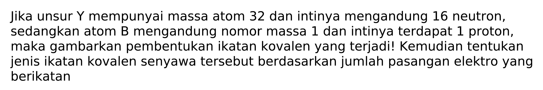 Jika unsur  Y  mempunyai massa atom 32 dan intinya mengandung 16 neutron, sedangkan atom B mengandung nomor massa 1 dan intinya terdapat 1 proton, maka gambarkan pembentukan ikatan kovalen yang terjadi! Kemudian tentukan jenis ikatan kovalen senyawa tersebut berdasarkan jumlah pasangan elektro yang berikatan