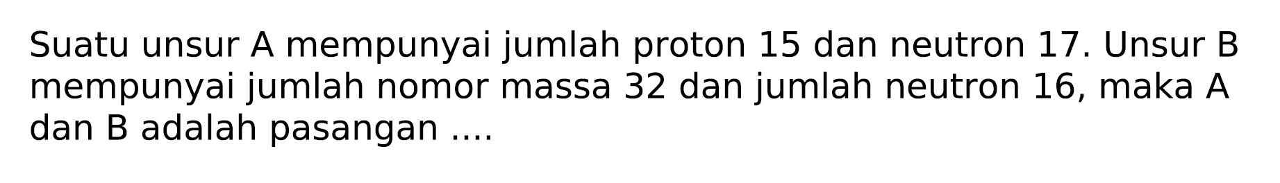 Suatu unsur A mempunyai jumlah proton 15 dan neutron  17 .  Unsur B mempunyai jumlah nomor massa 32 dan jumlah neutron 16, maka  A  dan B adalah pasangan ....