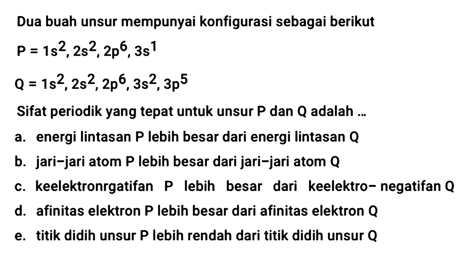 Dua buah unsur mempunyai konfigurasi sebagai berikut


P=1 s^(2), 2 s^(2), 2 p^(6), 3 s^(1) 
Q=1 s^(2), 2 s^(2), 2 p^(6), 3 s^(2), 3 p^(5)


Sifat periodik yang tepat untuk unsur  P  dan  Q  adalah ...
a. energi lintasan  P  lebih besar dari energi lintasan  Q 
b. jari-jari atom P lebih besar dari jari-jari atom Q
c. keelektronrgatifan P lebih besar dari keelektro-negatifan Q
d. afinitas elektron  P  lebih besar dari afinitas elektron  Q 
e. titik didih unsur  P  lebih rendah dari titik didih unsur  Q 