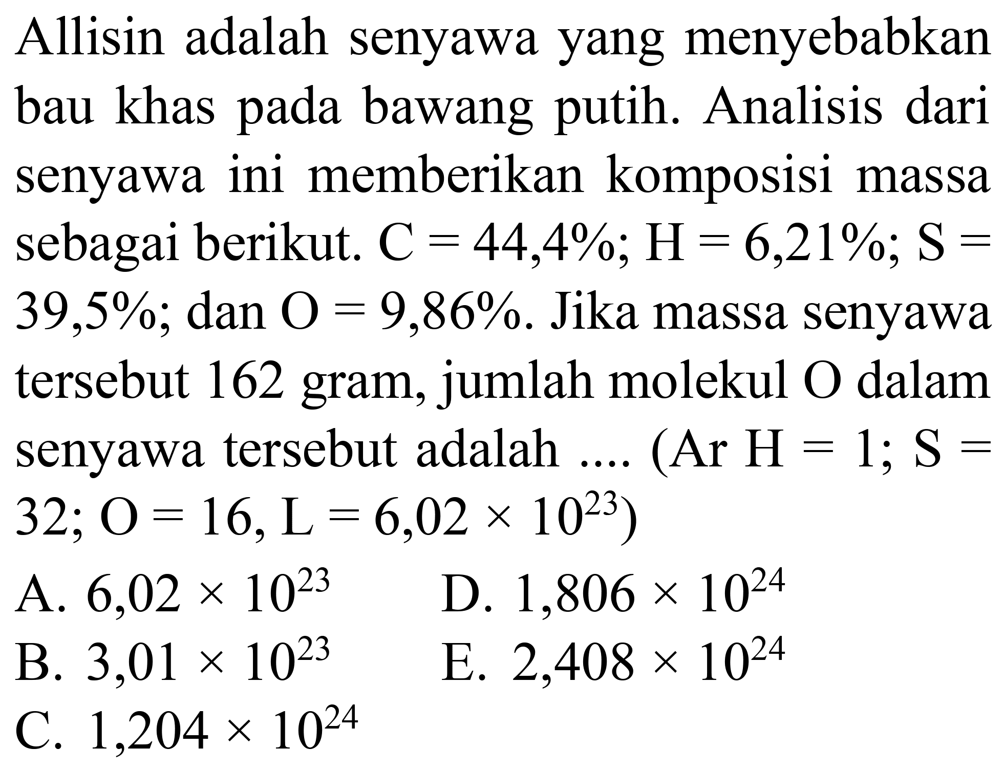 Allisin adalah senyawa yang menyebabkan bau khas pada bawang putih. Analisis dari senyawa ini memberikan komposisi massa sebagai berikut.  C=44,4 % ; H=6,21 % ; S=   39,5 % ; dan  O=9,86 % . Jika massa senyawa tersebut 162 gram, jumlah molekul  O  dalam senyawa tersebut adalah .... (Ar  H=1 ; S=   32 ; O=16, ~L=6,02 x 10^(23)  )
A.  6,02 x 10^(23) 
D.  1,806 x 10^(24) 
B.  3,01 x 10^(23) 
E.  2,408 x 10^(24) 
C.  1,204 x 10^(24) 