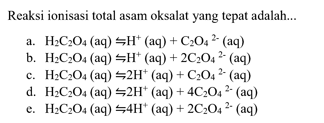 Reaksi ionisasi total asam oksalat yang tepat adalah...
a.  H_(2) C_(2) O_(4)(aq) rightharpoons H^(+)(aq)+C_(2) O_(4)/( )^(2-)(aq) 
b.  H_(2) C_(2) O_(4)(aq) rightharpoons H^(+)(aq)+2 C_(2) O_(4)/( )^(2-)(aq) 
c.  H_(2) C_(2) O_(4)(aq) rightharpoons 2 H^(+)(aq)+C_(2) O_(4)/( )^(2-)(aq) 
d.  H_(2) C_(2) O_(4)(aq) rightharpoons 2 H^(+)(aq)+4 C_(2) O_(4)/( )^(2-)(aq) 
e.  H_(2) C_(2) O_(4)(aq) rightharpoons 4 H^(+)(aq)+2 C_(2) O_(4)/( )^(2-)(aq) 