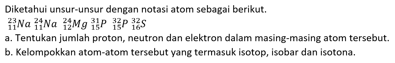 Diketahui unsur-unsur dengan notasi atom sebagai berikut.

{ )_(11)^(23) Na{ )_(11)^(24) Na{ )_(12)^(24) Mg{ )_(15)^(31) P{ )_(15)^(32) P_(16)^(32) ~S

a. Tentukan jumlah proton, neutron dan elektron dalam masing-masing atom tersebut.
b. Kelompokkan atom-atom tersebut yang termasuk isotop, isobar dan isotona.