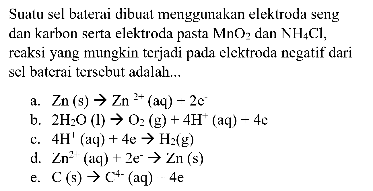 Suatu sel baterai dibuat menggunakan elektroda seng dan karbon serta elektroda pasta  MnO4  dan  NH2 Cl , reaksi yang mungkin terjadi pada elektroda negatif dari sel baterai tersebut adalah...
a.  Zn(s) -> Zn^(2+)(aq)+2 e^(-) 
b.  2 H2 O(l) -> O4(g)+4 H^(+)(aq)+4 e 
c.  4 H^(+)(aq)+4 e -> H2(g) 
d.  Zn^(2+)(aq)+2 e^(-) -> Zn(s) 
e.  C(s) -> C^(4-)(aq)+4 e 